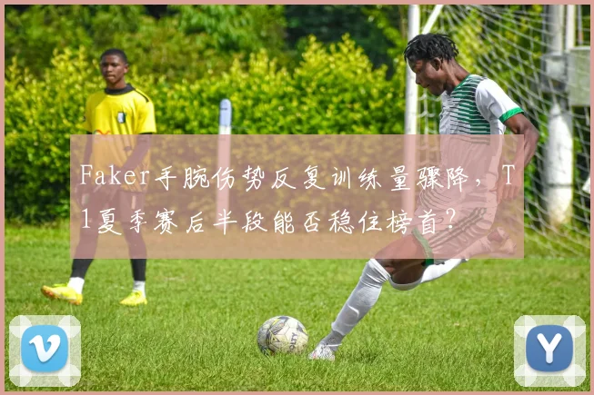 Faker手腕伤势反复训练量骤降，T1夏季赛后半段能否稳住榜首？