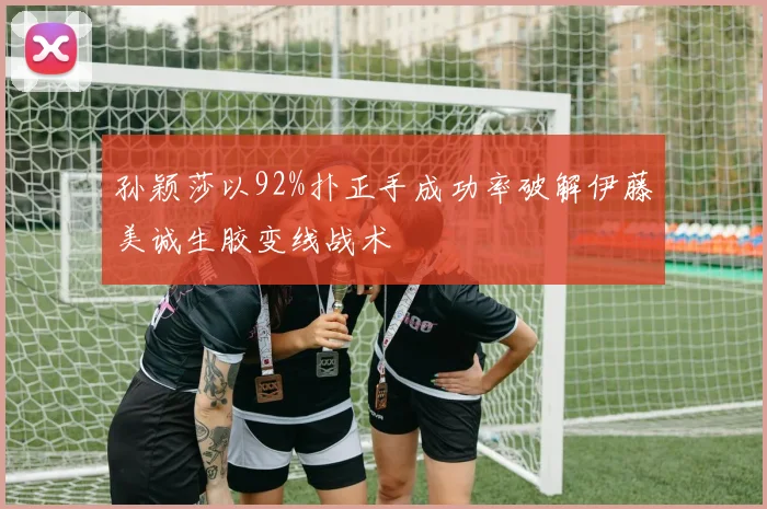 孙颖莎以92%扑正手成功率破解伊藤美诚生胶变线战术