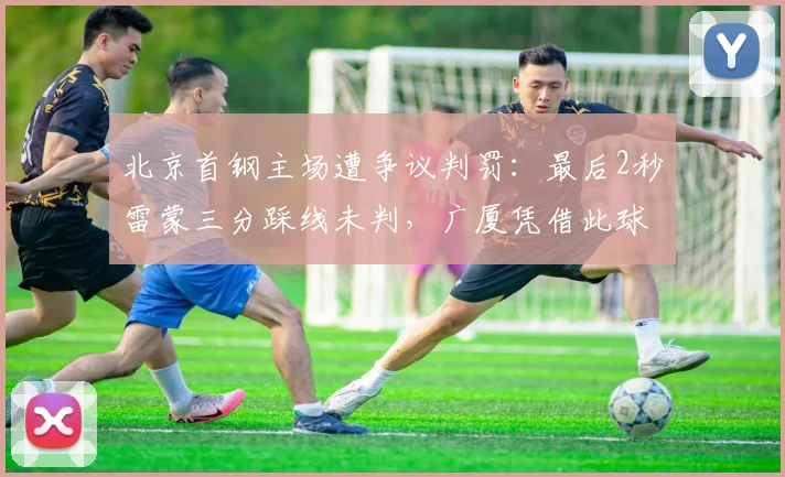 北京首钢主场遭争议判罚:最后2秒雷蒙三分踩线未判,广厦凭借此球绝杀获胜