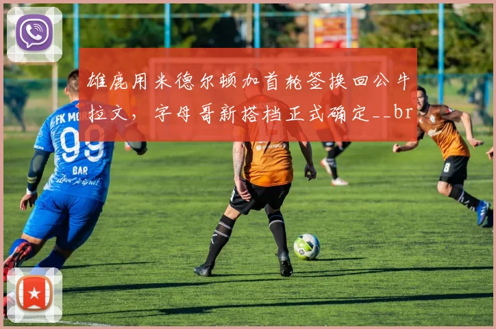 雄鹿用米德尔顿加首轮签换回公牛拉文,字母哥新搭档正式确定__br_
