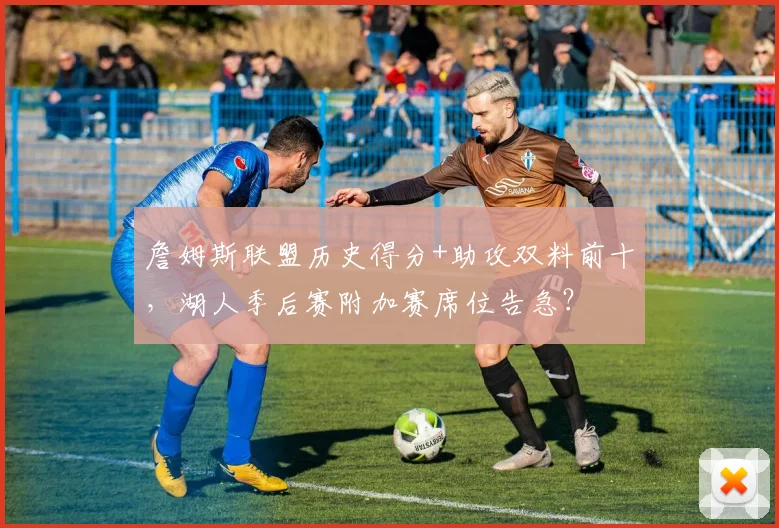 詹姆斯联盟历史得分+助攻双料前十,湖人季后赛附加赛席位告急?