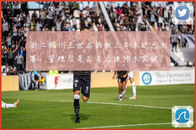 浙江稠州王世龙执教三年未进总决赛,管理层是否考虑换帅求突破?
