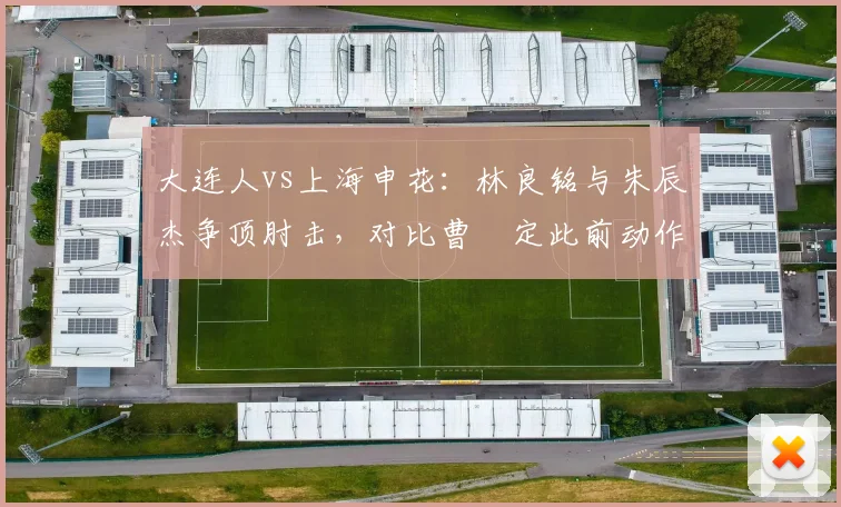 大连人vs上海申花:林良铭与朱辰杰争顶肘击,对比曹赟定此前动作仅口头警告