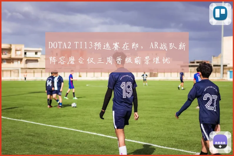 DOTA2 TI13预选赛在即,AR战队新阵容磨合仅三周晋级前景堪忧