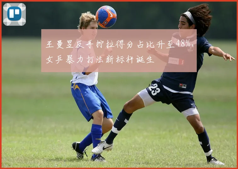 王曼昱反手拧拉得分占比升至48%，女乒暴力打法新标杆诞生